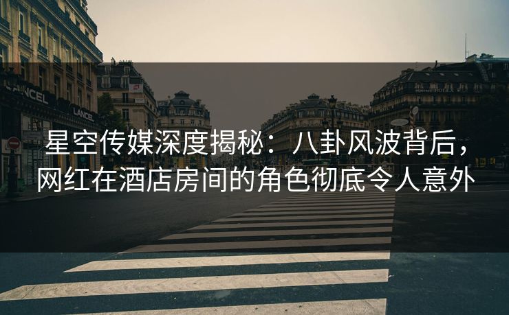 星空传媒深度揭秘：八卦风波背后，网红在酒店房间的角色彻底令人意外
