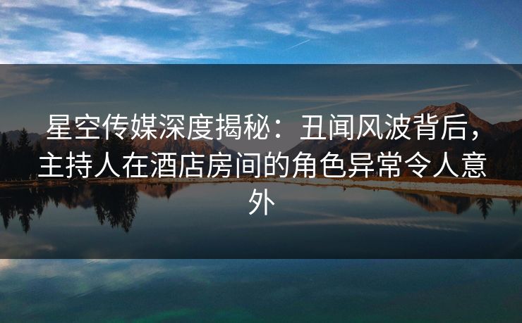 星空传媒深度揭秘：丑闻风波背后，主持人在酒店房间的角色异常令人意外