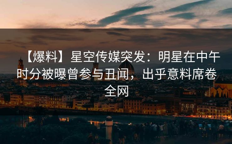 【爆料】星空传媒突发：明星在中午时分被曝曾参与丑闻，出乎意料席卷全网