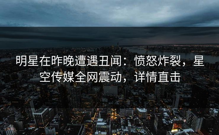 明星在昨晚遭遇丑闻：愤怒炸裂，星空传媒全网震动，详情直击