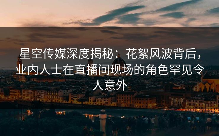 星空传媒深度揭秘：花絮风波背后，业内人士在直播间现场的角色罕见令人意外