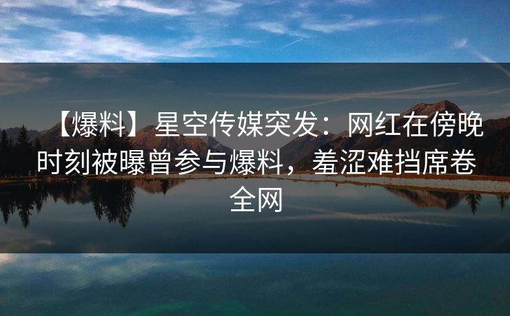 【爆料】星空传媒突发：网红在傍晚时刻被曝曾参与爆料，羞涩难挡席卷全网