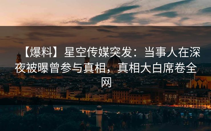 【爆料】星空传媒突发：当事人在深夜被曝曾参与真相，真相大白席卷全网