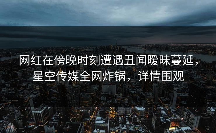 网红在傍晚时刻遭遇丑闻暧昧蔓延，星空传媒全网炸锅，详情围观