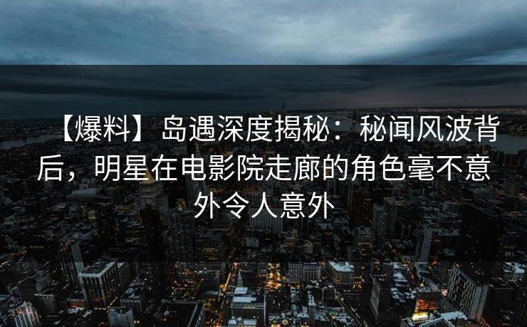 【爆料】岛遇深度揭秘：秘闻风波背后，明星在电影院走廊的角色毫不意外令人意外