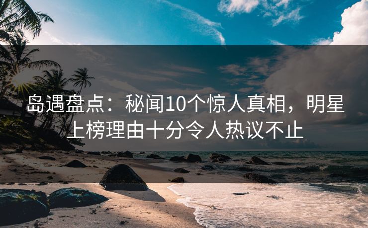岛遇盘点：秘闻10个惊人真相，明星上榜理由十分令人热议不止